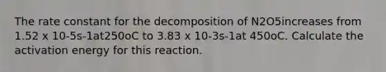 The rate constant for the decomposition of N2O5increases from 1.52 x 10-5s-1at250oC to 3.83 x 10-3s-1at 450oC. Calculate the activation energy for this reaction.