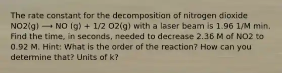 The rate constant for the decomposition of nitrogen dioxide NO2(g) ⟶ NO (g) + 1/2 O2(g) with a laser beam is 1.96 1/M min. Find the time, in seconds, needed to decrease 2.36 M of NO2 to 0.92 M. Hint: What is the order of the reaction? How can you determine that? Units of k?