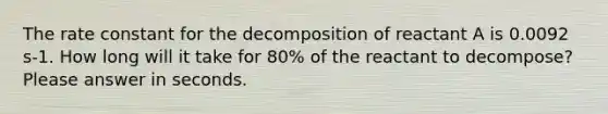 The rate constant for the decomposition of reactant A is 0.0092 s-1. How long will it take for 80% of the reactant to decompose? Please answer in seconds.