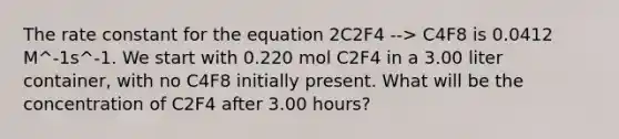 The rate constant for the equation 2C2F4 --> C4F8 is 0.0412 M^-1s^-1. We start with 0.220 mol C2F4 in a 3.00 liter container, with no C4F8 initially present. What will be the concentration of C2F4 after 3.00 hours?