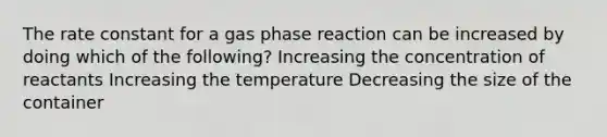 The rate constant for a gas phase reaction can be increased by doing which of the following? Increasing the concentration of reactants Increasing the temperature Decreasing the size of the container