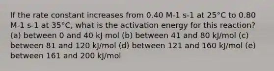 If the rate constant increases from 0.40 M-1 s-1 at 25°C to 0.80 M-1 s-1 at 35°C, what is the activation energy for this reaction? (a) between 0 and 40 kJ mol (b) between 41 and 80 kJ/mol (c) between 81 and 120 kJ/mol (d) between 121 and 160 kJ/mol (e) between 161 and 200 kJ/mol