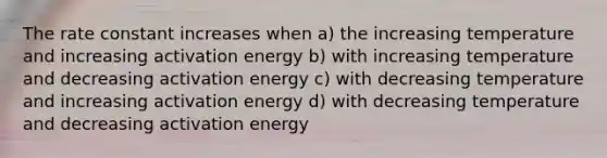 The rate constant increases when a) the increasing temperature and increasing activation energy b) with increasing temperature and decreasing activation energy c) with decreasing temperature and increasing activation energy d) with decreasing temperature and decreasing activation energy