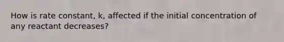 How is rate constant, k, affected if the initial concentration of any reactant decreases?