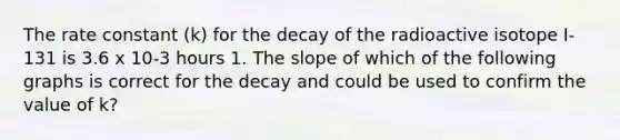 The rate constant (k) for the decay of the radioactive isotope I-131 is 3.6 x 10-3 hours 1. The slope of which of the following graphs is correct for the decay and could be used to confirm the value of k?