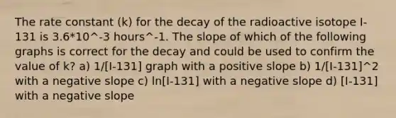 The rate constant (k) for the decay of the radioactive isotope I-131 is 3.6*10^-3 hours^-1. The slope of which of the following graphs is correct for the decay and could be used to confirm the value of k? a) 1/[I-131] graph with a positive slope b) 1/[I-131]^2 with a <a href='https://www.questionai.com/knowledge/kUdsC1Rkod-negative-slope' class='anchor-knowledge'>negative slope</a> c) ln[I-131] with a negative slope d) [I-131] with a negative slope