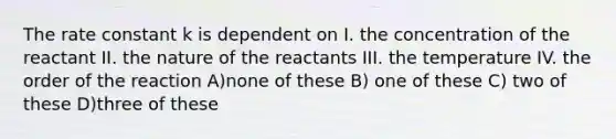 The rate constant k is dependent on I. the concentration of the reactant II. the nature of the reactants III. the temperature IV. the order of the reaction A)none of these B) one of these C) two of these D)three of these