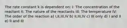 The rate constant k is dependent on: I: The concentration of the reactant II: The nature of the reactants III: The temperature IV: The order of the reaction a) I,II,III,IV b) II,III,IV c) III only d) I and II e) II and III