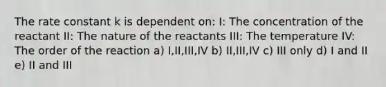 The rate constant k is dependent on: I: The concentration of the reactant II: The nature of the reactants III: The temperature IV: The order of the reaction a) I,II,III,IV b) II,III,IV c) III only d) I and II e) II and III