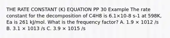 THE RATE CONSTANT (K) EQUATION PP 30 Example The rate constant for the decomposition of C4H8 is 6.1×10-8 s-1 at 598K, Ea is 261 kJ/mol. What is the frequency factor? A. 1.9 × 1012 /s B. 3.1 × 1013 /s C. 3.9 × 1015 /s