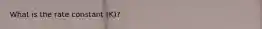 What is the rate constant (K)?