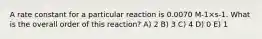 A rate constant for a particular reaction is 0.0070 M-1×s-1. What is the overall order of this reaction? A) 2 B) 3 C) 4 D) 0 E) 1