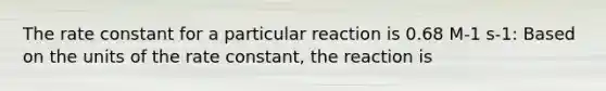 The rate constant for a particular reaction is 0.68 M-1 s-1: Based on the units of the rate constant, the reaction is