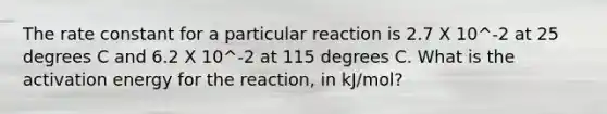 The rate constant for a particular reaction is 2.7 X 10^-2 at 25 degrees C and 6.2 X 10^-2 at 115 degrees C. What is the activation energy for the reaction, in kJ/mol?