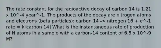 The rate constant for the radioactive decay of carbon 14 is 1.21 x 10^-4 year^-1. The products of the decay are nitrogen atoms and electrons (beta particles): carbon 14 -> nitrogen 16 + e^-1 rate = k[carbon 14] What is the instantaneous rate of production of N atoms in a sample with a carbon-14 content of 6.5 x 10^-9 M?