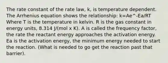 The rate constant of the rate law, k, is temperature dependent. The Arrhenius equation shows the relationship: k=Ae^-Ea/RT Where T is the temperature in kelvin. R is the gas constant in energy units, 8.314 J/(mol x K). A is called the frequency factor, the rate the reactant energy approaches the activation energy. Ea is the activation energy, the minimum energy needed to start the reaction. (What is needed to go get the reaction past that barrier).