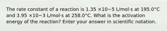 The rate constant of a reaction is 1.35 ×10−5 L/mol·s at 195.0°C and 3.95 ×10−3 L/mol·s at 258.0°C. What is the activation energy of the reaction? Enter your answer in scientific notation.