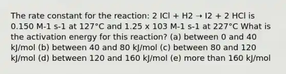 The rate constant for the reaction: 2 ICl + H2 ➝ I2 + 2 HCl is 0.150 M-1 s-1 at 127°C and 1.25 x 103 M-1 s-1 at 227°C What is the activation energy for this reaction? (a) between 0 and 40 kJ/mol (b) between 40 and 80 kJ/mol (c) between 80 and 120 kJ/mol (d) between 120 and 160 kJ/mol (e) more than 160 kJ/mol