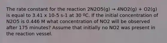 The rate constant for the reaction 2N2O5(g) → 4NO2(g) + O2(g) is equal to 3.41 x 10-5 s-1 at 30 ºC. If the initial concentration of N2O5 is 0.446 M what concentration of NO2 will be observed after 175 minutes? Assume that initially no NO2 was present in the reaction vessel.