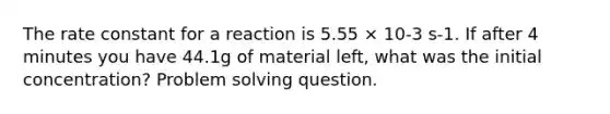 The rate constant for a reaction is 5.55 × 10-3 s-1. If after 4 minutes you have 44.1g of material left, what was the initial concentration? Problem solving question.