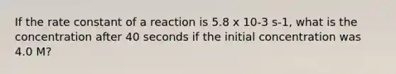 If the rate constant of a reaction is 5.8 x 10-3 s-1, what is the concentration after 40 seconds if the initial concentration was 4.0 M?