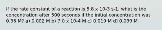 If the rate constant of a reaction is 5.8 x 10-3 s-1, what is the concentration after 500 seconds if the initial concentration was 0.35 M? a) 0.002 M b) 7.0 x 10-4 M c) 0.019 M d) 0.039 M