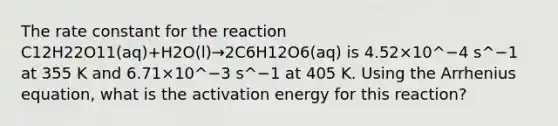 The rate constant for the reaction C12H22O11(aq)+H2O(l)→2C6H12O6(aq) is 4.52×10^−4 s^−1 at 355 K and 6.71×10^−3 s^−1 at 405 K. Using the Arrhenius equation, what is the activation energy for this reaction?