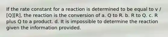 If the rate constant for a reaction is determined to be equal to v / [Q][R], the reaction is the conversion of a. Q to R. b. R to Q. c. R plus Q to a product. d. It is impossible to determine the reaction given the information provided.