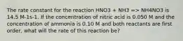 The rate constant for the reaction HNO3 + NH3 => NH4NO3 is 14.5 M-1s-1. If the concentration of nitric acid is 0.050 M and the concentration of ammonia is 0.10 M and both reactants are first order, what will the rate of this reaction be?