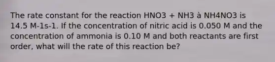 The rate constant for the reaction HNO3 + NH3 à NH4NO3 is 14.5 M-1s-1. If the concentration of nitric acid is 0.050 M and the concentration of ammonia is 0.10 M and both reactants are first order, what will the rate of this reaction be?