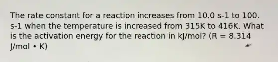 The rate constant for a reaction increases from 10.0 s-1 to 100. s-1 when the temperature is increased from 315K to 416K. What is the activation energy for the reaction in kJ/mol? (R = 8.314 J/mol • K)