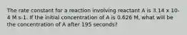 The rate constant for a reaction involving reactant A is 3.14 x 10-4 M s-1. If the initial concentration of A is 0.626 M, what will be the concentration of A after 195 seconds?