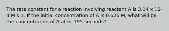 The rate constant for a reaction involving reactant A is 3.14 x 10-4 M s-1. If the initial concentration of A is 0.626 M, what will be the concentration of A after 195 seconds?