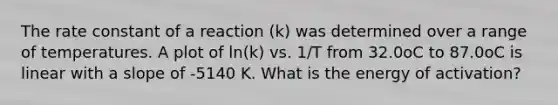 The rate constant of a reaction (k) was determined over a range of temperatures. A plot of ln(k) vs. 1/T from 32.0oC to 87.0oC is linear with a slope of -5140 K. What is the energy of activation?