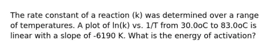 The rate constant of a reaction (k) was determined over a range of temperatures. A plot of ln(k) vs. 1/T from 30.0oC to 83.0oC is linear with a slope of -6190 K. What is the energy of activation?