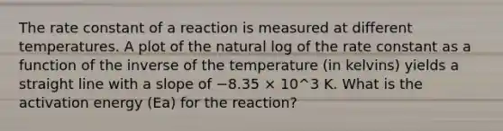 The rate constant of a reaction is measured at different temperatures. A plot of the natural log of the rate constant as a function of the inverse of the temperature (in kelvins) yields a straight line with a slope of −8.35 × 10^3 K. What is the activation energy (Ea) for the reaction?