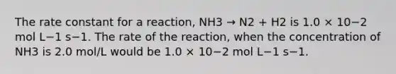 The rate constant for a reaction, NH3 → N2 + H2 is 1.0 × 10−2 mol L−1 s−1. The rate of the reaction, when the concentration of NH3 is 2.0 mol/L would be 1.0 × 10−2 mol L−1 s−1.