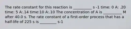 The rate constant for this reaction is __________ s -1 time: 0 A: .20 time: 5 A:.14 time:10 A:.10 The concentration of A is __________ M after 40.0 s. The rate constant of a first-order process that has a half-life of 225 s is _________ s-1