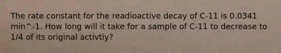 The <a href='https://www.questionai.com/knowledge/krIQH3RgI8-rate-constant' class='anchor-knowledge'>rate constant</a> for the readioactive decay of C-11 is 0.0341 min^-1. How long will it take for a sample of C-11 to decrease to 1/4 of its original activtiy?