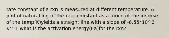 rate constant of a rxn is measured at different temperature. A plot of natural log of the rate constant as a funcn of the inverse of the temp(K)yields a straight line with a slope of -8.55*10^3 K^-1 what is the activation energy(Ea)for the rxn?