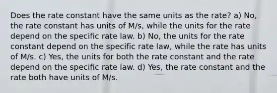 Does the rate constant have the same units as the rate? a) No, the rate constant has units of M/s, while the units for the rate depend on the specific rate law. b) No, the units for the rate constant depend on the specific rate law, while the rate has units of M/s. c) Yes, the units for both the rate constant and the rate depend on the specific rate law. d) Yes, the rate constant and the rate both have units of M/s.