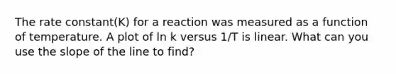 The rate constant(K) for a reaction was measured as a function of temperature. A plot of ln k versus 1/T is linear. What can you use the slope of the line to find?