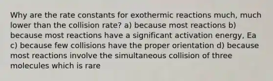 Why are the rate constants for exothermic reactions much, much lower than the collision rate? a) because most reactions b) because most reactions have a significant activation energy, Ea c) because few collisions have the proper orientation d) because most reactions involve the simultaneous collision of three molecules which is rare