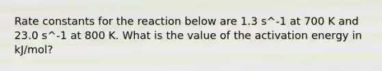 Rate constants for the reaction below are 1.3 s^-1 at 700 K and 23.0 s^-1 at 800 K. What is the value of the activation energy in kJ/mol?