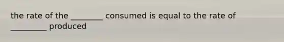 the rate of the ________ consumed is equal to the rate of _________ produced