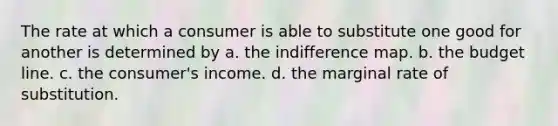 The rate at which a consumer is able to substitute one good for another is determined by a. the indifference map. b. the budget line. c. the consumer's income. d. the marginal rate of substitution.