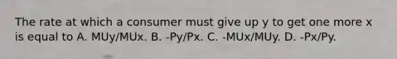 The rate at which a consumer must give up y to get one more x is equal to A. MUy/MUx. B. -Py/Px. C. -MUx/MUy. D. -Px/Py.