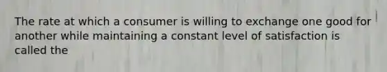 The rate at which a consumer is willing to exchange one good for another while maintaining a constant level of satisfaction is called the