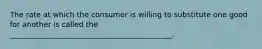 The rate at which the consumer is willing to substitute one good for another is called the ____________________________________________.