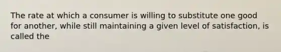 The rate at which a consumer is willing to substitute one good for another, while still maintaining a given level of satisfaction, is called the